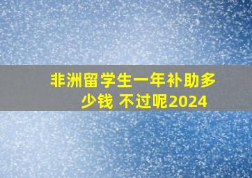 非洲留学生一年补助多少钱 不过呢2024